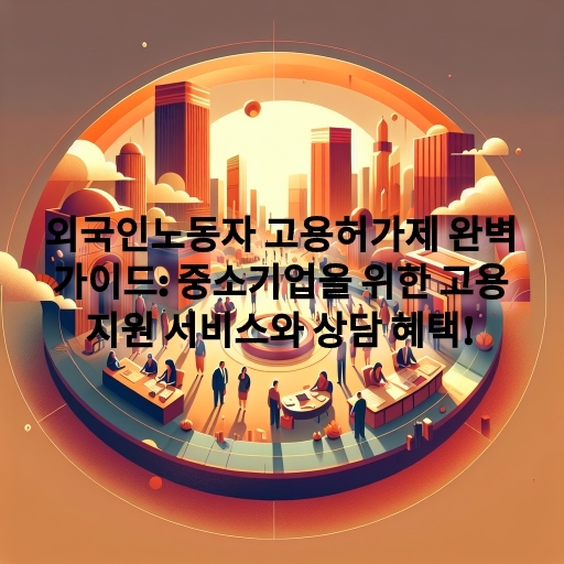 외국인노동자 고용허가제 완벽 가이드: 중소기업을 위한 고용 지원 서비스와 상담 혜택!